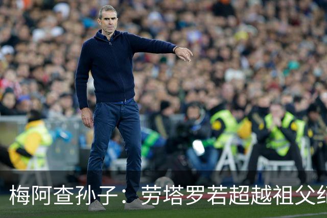 梅阿查孙子：劳塔罗若超越祖父纪录我会高兴 我曾建议签帕斯